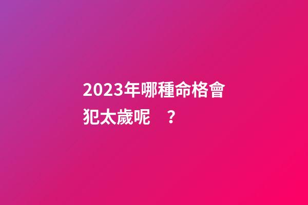 2023年哪種命格會犯太歲呢？